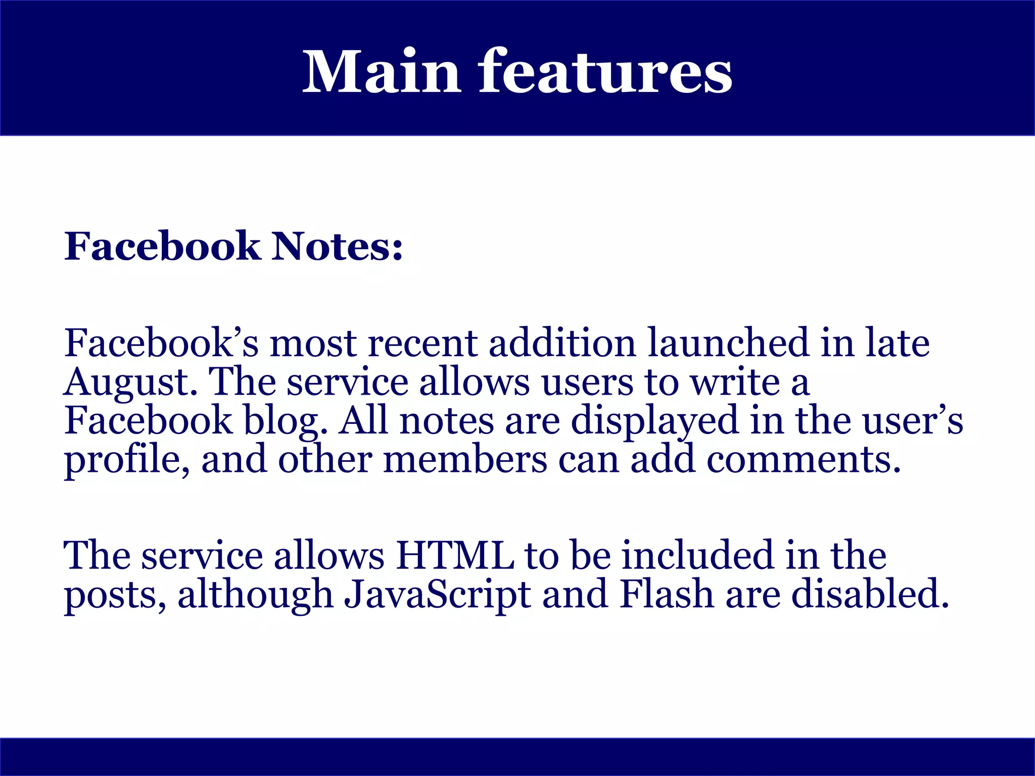 Main features

Facebook Notes:

Facebook’s most recent addition launched in late
August. The service allows users to write a
Facebook blog. All notes are displayed in the user’s
profile, and other members can add comments.

The service allows HTML to be included in the
posts, although JavaScript and Flash are disabled.
 