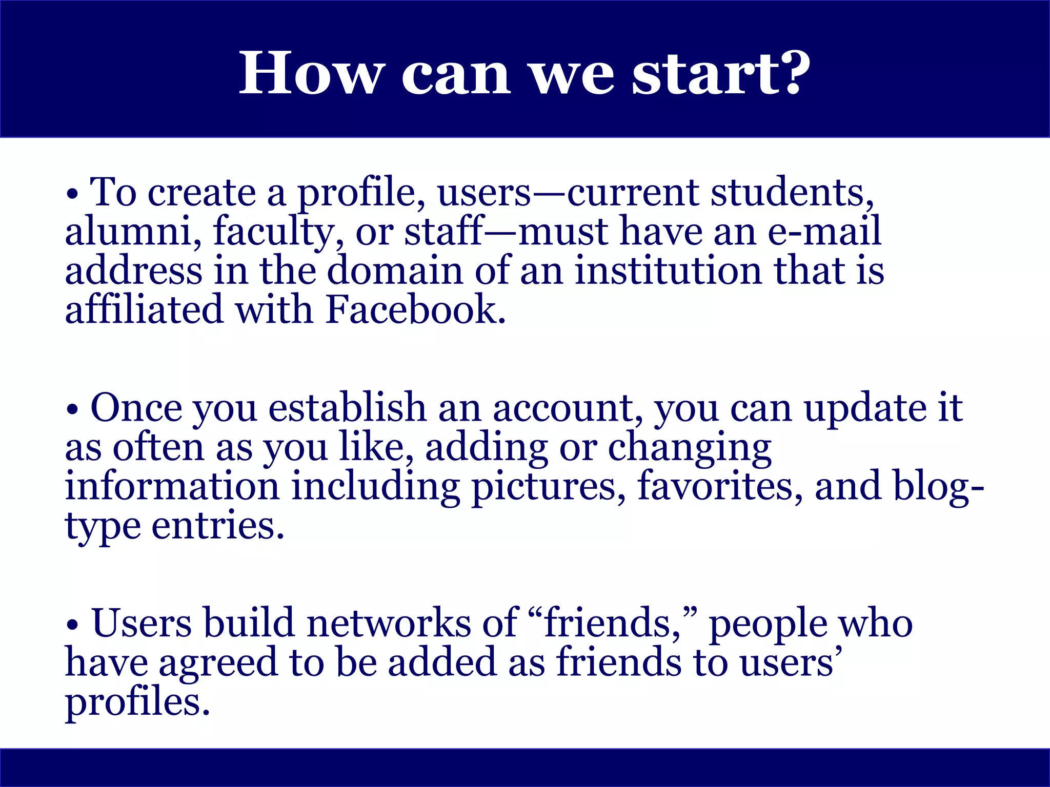 How can we start?
• To create a profile, users—current students,
alumni, faculty, or staff—must have an e-mail
address in the domain of an institution that is
affiliated with Facebook.

• Once you establish an account, you can update it
as often as you like, adding or changing
information including pictures, favorites, and blog-
type entries.

• Users build networks of “friends,” people who
have agreed to be added as friends to users’
profiles.
 