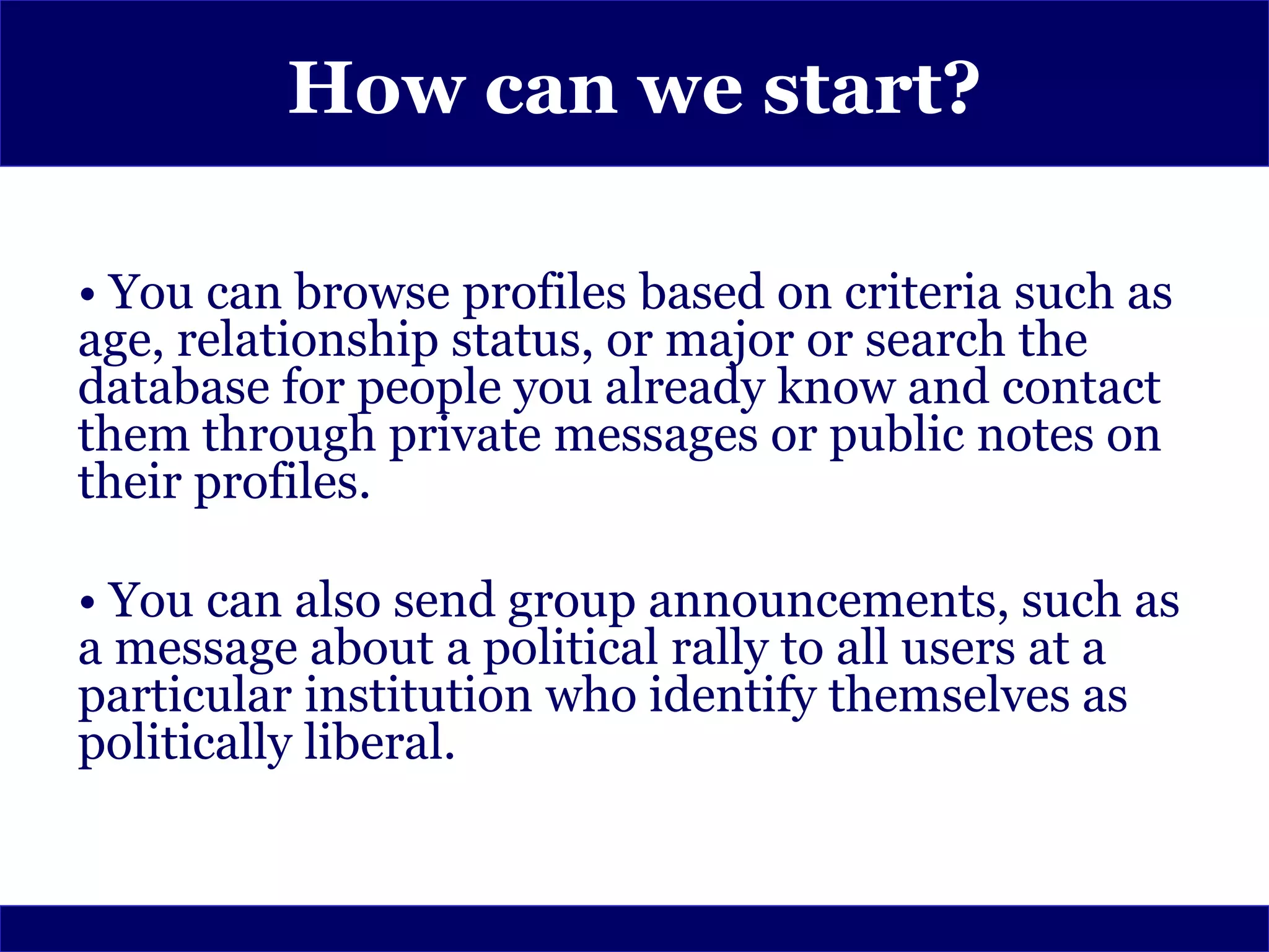 How can we start?

• You can browse profiles based on criteria such as
age, relationship status, or major or search the
database for people you already know and contact
them through private messages or public notes on
their profiles.

• You can also send group announcements, such as
a message about a political rally to all users at a
particular institution who identify themselves as
politically liberal.
 
