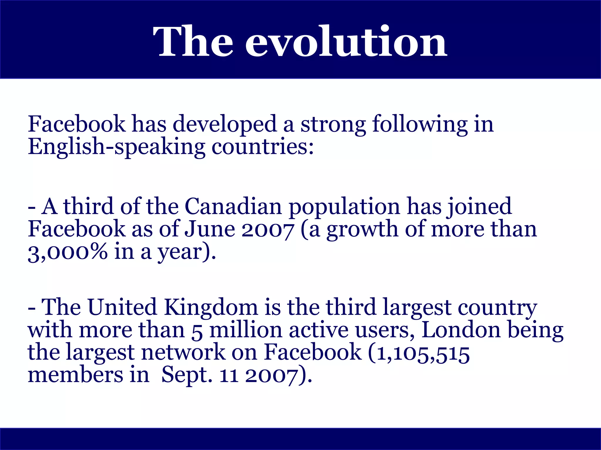 The evolution
Facebook has developed a strong following in
English-speaking countries:

- A third of the Canadian population has joined
Facebook as of June 2007 (a growth of more than
3,000% in a year).

- The United Kingdom is the third largest country
with more than 5 million active users, London being
the largest network on Facebook (1,105,515
members in Sept. 11 2007).
 