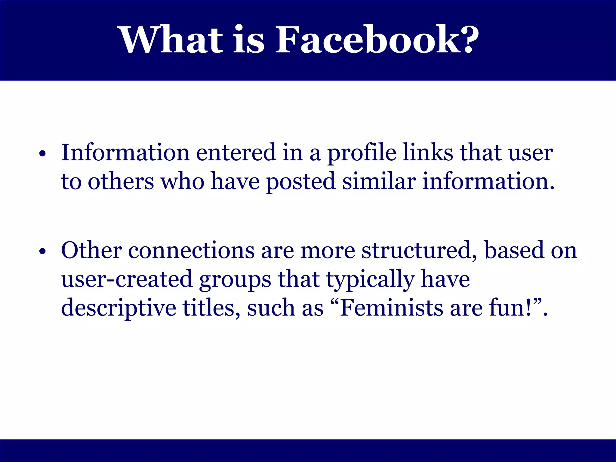 What is Facebook?

• Information entered in a profile links that user
  to others who have posted similar information.

• Other connections are more structured, based on
  user-created groups that typically have
  descriptive titles, such as “Feminists are fun!”.
 