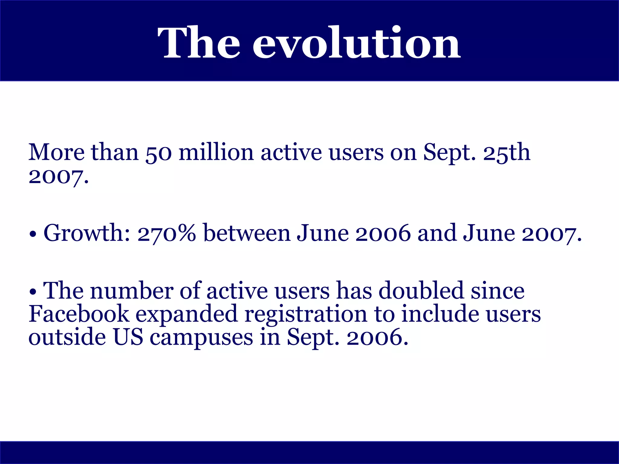 The evolution

More than 50 million active users on Sept. 25th
2007.

• Growth: 270% between June 2006 and June 2007.

• The number of active users has doubled since
Facebook expanded registration to include users
outside US campuses in Sept. 2006.
 