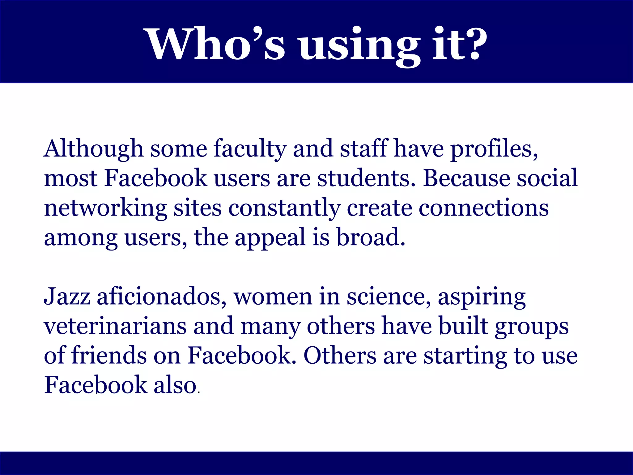 Who’s using it?

Although some faculty and staff have profiles,
most Facebook users are students. Because social
networking sites constantly create connections
among users, the appeal is broad.

Jazz aficionados, women in science, aspiring
veterinarians and many others have built groups
of friends on Facebook. Others are starting to use
Facebook also.
 