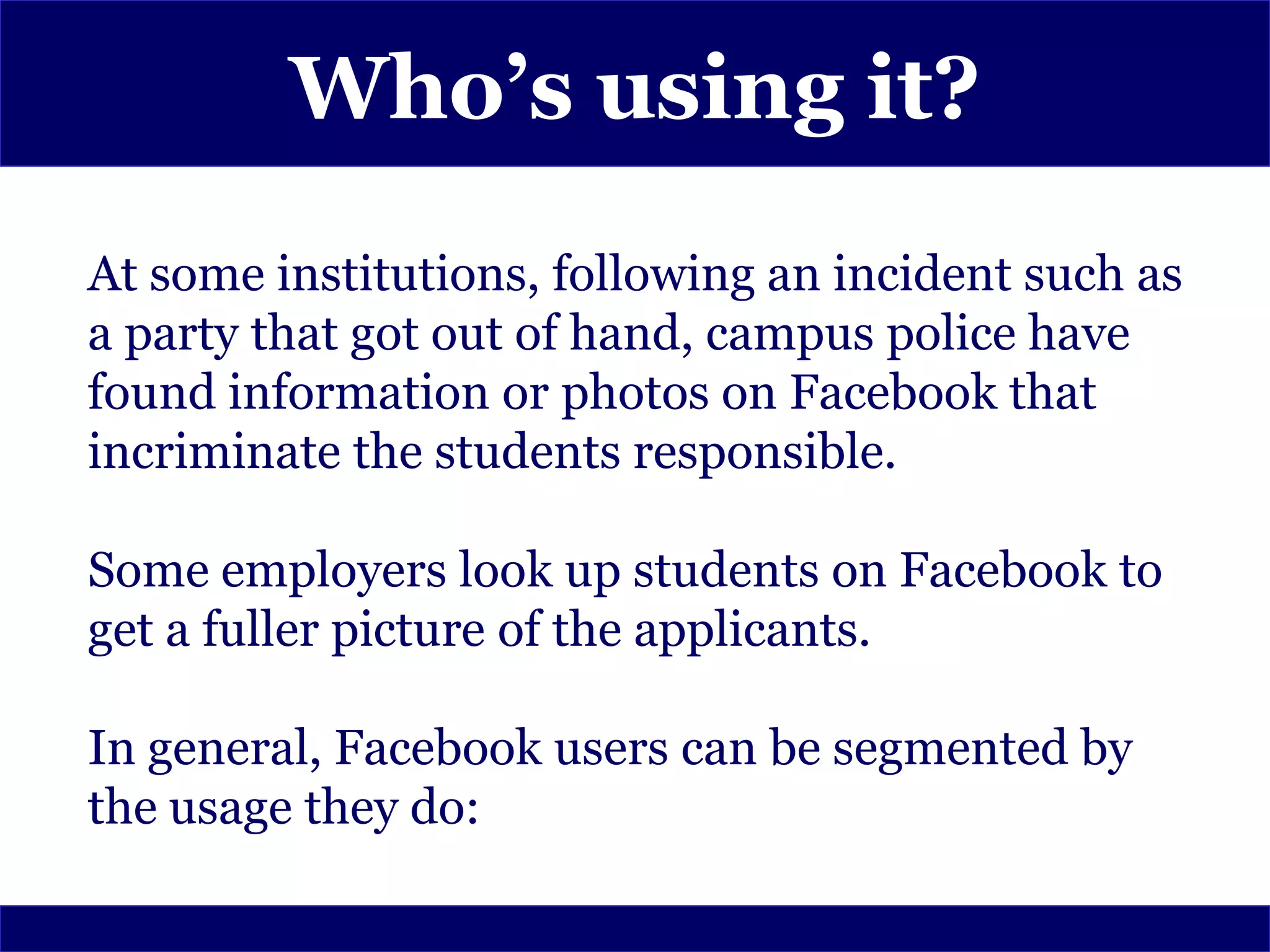 Who’s using it?
At some institutions, following an incident such as
a party that got out of hand, campus police have
found information or photos on Facebook that
incriminate the students responsible.

Some employers look up students on Facebook to
get a fuller picture of the applicants.

In general, Facebook users can be segmented by
the usage they do:
 
