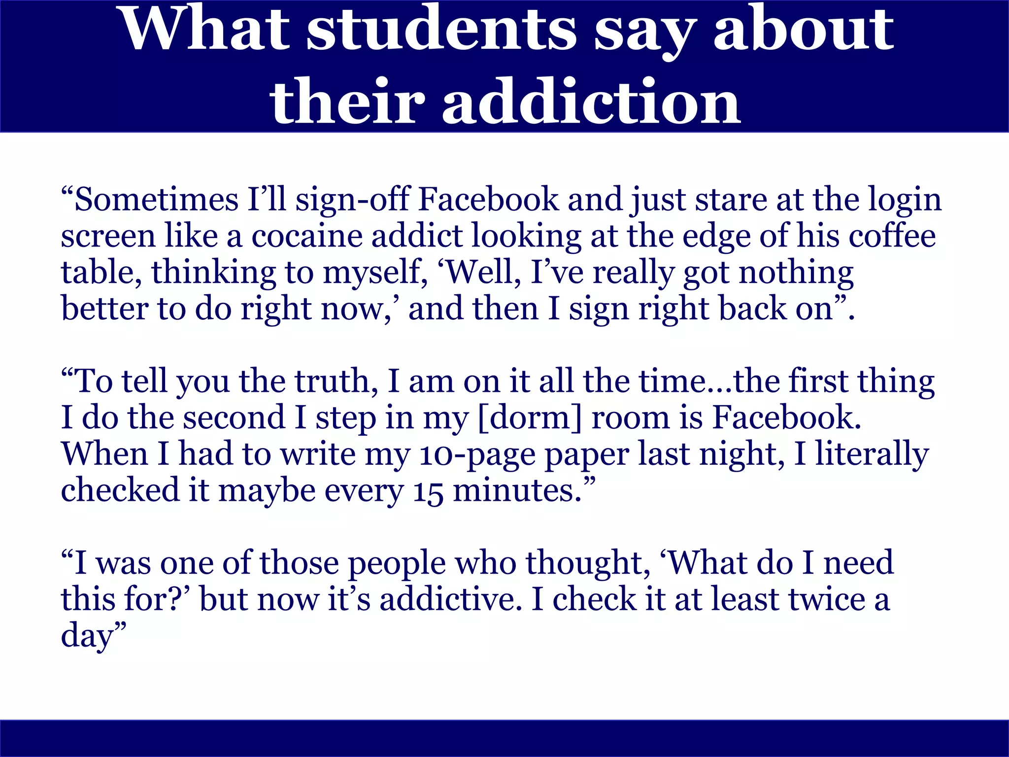 What students say about
       their addiction
“Sometimes I’ll sign-off Facebook and just stare at the login
screen like a cocaine addict looking at the edge of his coffee
table, thinking to myself, ‘Well, I’ve really got nothing
better to do right now,’ and then I sign right back on”.

“To tell you the truth, I am on it all the time…the first thing
I do the second I step in my [dorm] room is Facebook.
When I had to write my 10-page paper last night, I literally
checked it maybe every 15 minutes.”

“I was one of those people who thought, ‘What do I need
this for?’ but now it’s addictive. I check it at least twice a
day”
 