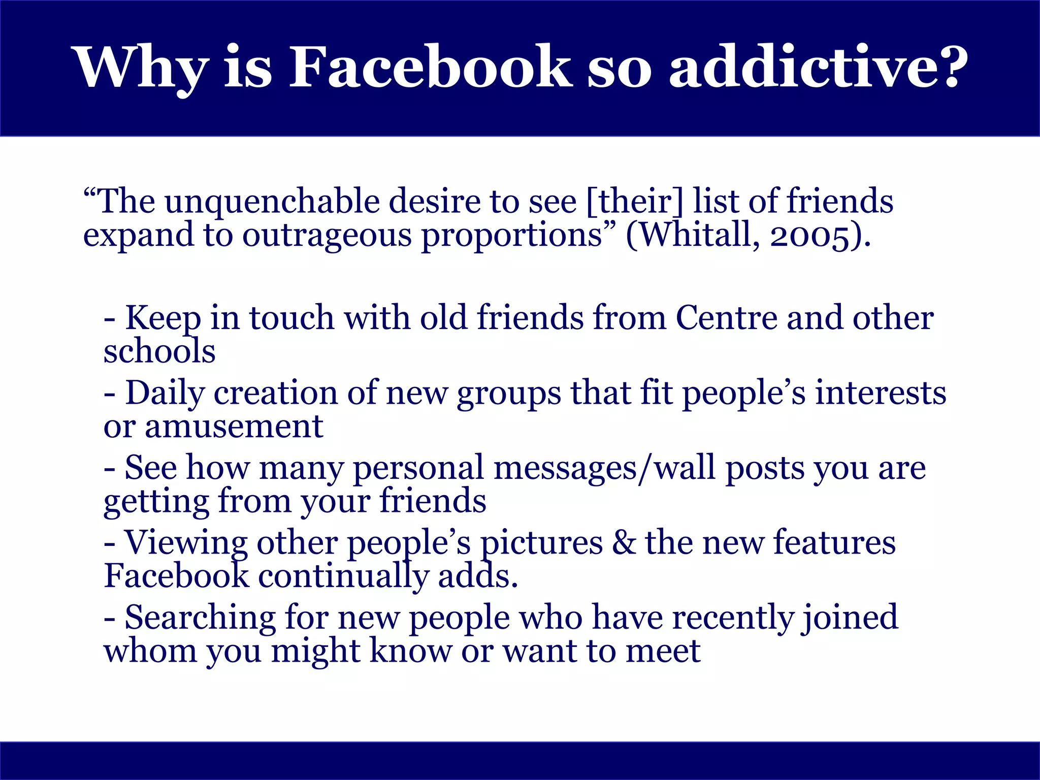 Why is Facebook so addictive?

“The unquenchable desire to see [their] list of friends
expand to outrageous proportions” (Whitall, 2005).

 - Keep in touch with old friends from Centre and other
 schools
 - Daily creation of new groups that fit people’s interests
 or amusement
 - See how many personal messages/wall posts you are
 getting from your friends
 - Viewing other people’s pictures & the new features
 Facebook continually adds.
 - Searching for new people who have recently joined
 whom you might know or want to meet
 