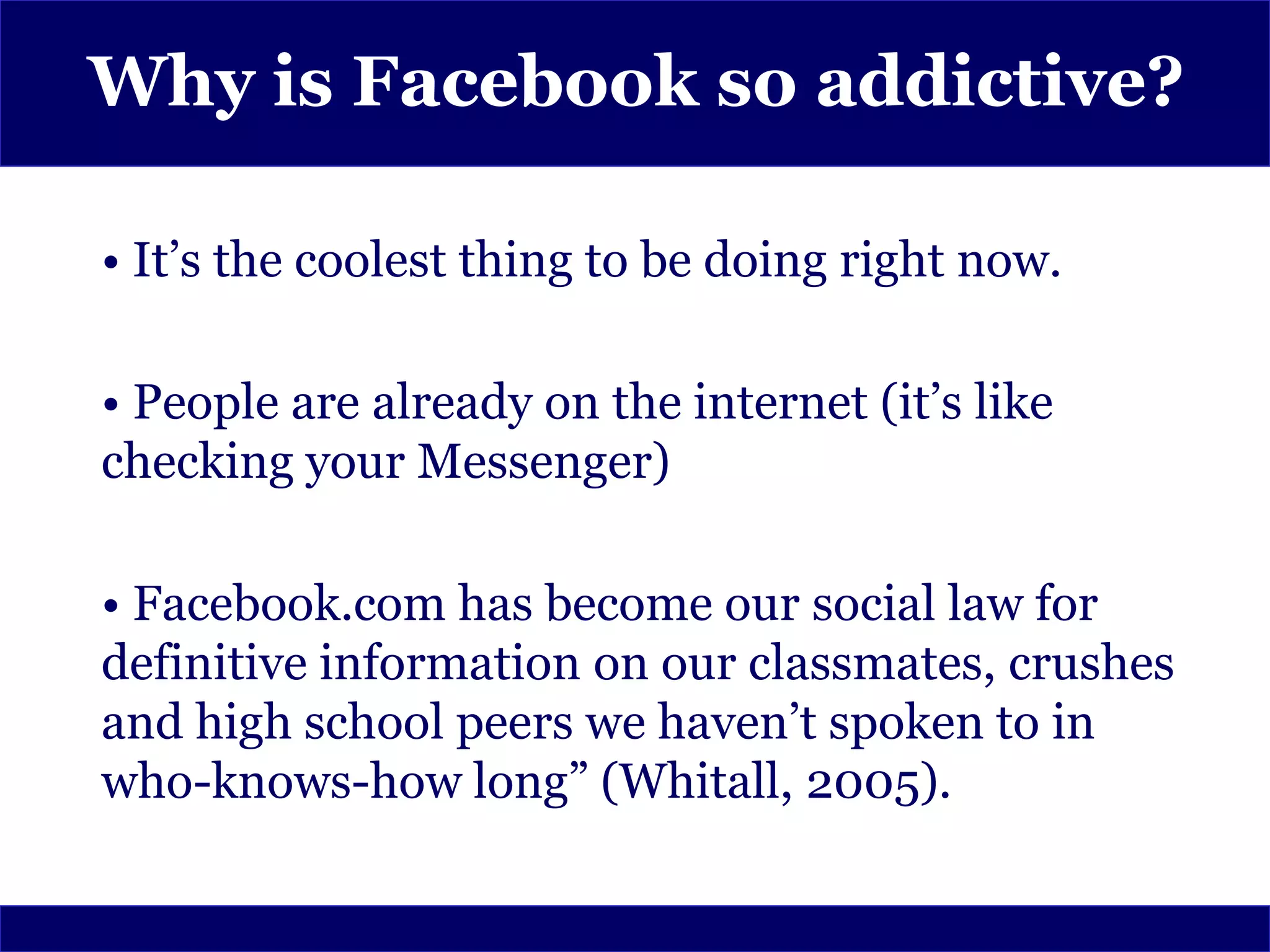 Why is Facebook so addictive?

• It’s the coolest thing to be doing right now.

• People are already on the internet (it’s like
checking your Messenger)

• Facebook.com has become our social law for
definitive information on our classmates, crushes
and high school peers we haven’t spoken to in
who-knows-how long” (Whitall, 2005).
 