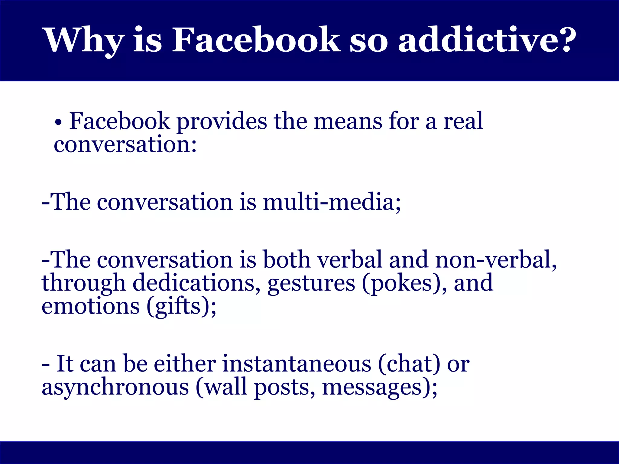 Why is Facebook so addictive?

 • Facebook provides the means for a real
 conversation:

-The conversation is multi-media;

-The conversation is both verbal and non-verbal,
through dedications, gestures (pokes), and
emotions (gifts);

- It can be either instantaneous (chat) or
asynchronous (wall posts, messages);
 