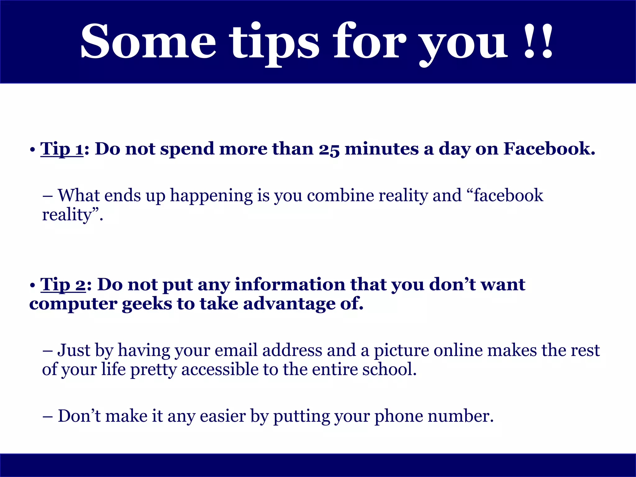 Some tips for you !!

• Tip 1: Do not spend more than 25 minutes a day on Facebook.

 – What ends up happening is you combine reality and “facebook
 reality”.


• Tip 2: Do not put any information that you don’t want
computer geeks to take advantage of.

 – Just by having your email address and a picture online makes the rest
 of your life pretty accessible to the entire school.

 – Don’t make it any easier by putting your phone number.
 