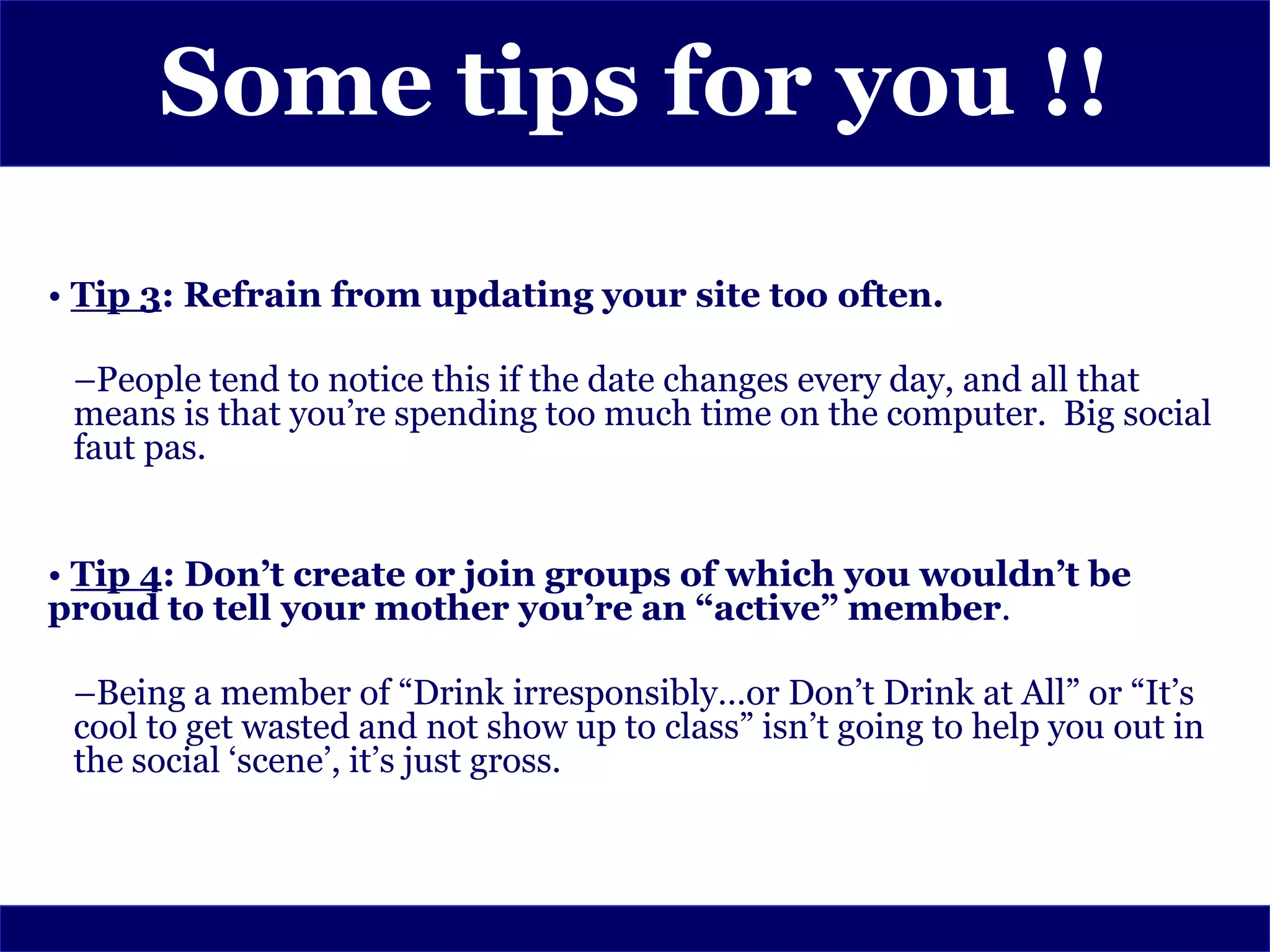Some tips for you !!

• Tip 3: Refrain from updating your site too often.

 –People tend to notice this if the date changes every day, and all that
 means is that you’re spending too much time on the computer. Big social
 faut pas.


• Tip 4: Don’t create or join groups of which you wouldn’t be
proud to tell your mother you’re an “active” member.

 –Being a member of “Drink irresponsibly…or Don’t Drink at All” or “It’s
 cool to get wasted and not show up to class” isn’t going to help you out in
 the social ‘scene’, it’s just gross.
 