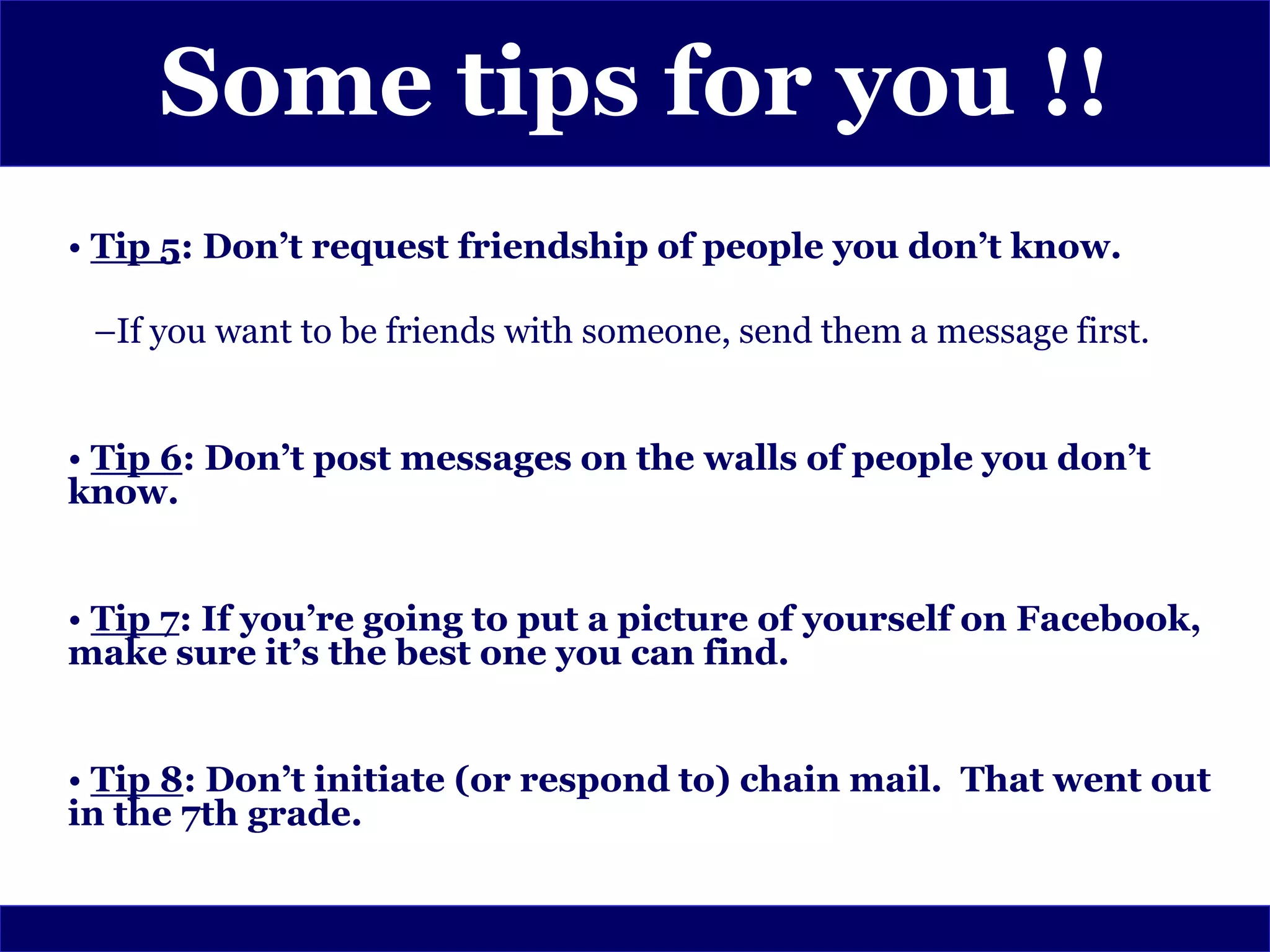 Some tips for you !!
• Tip 5: Don’t request friendship of people you don’t know.

 –If you want to be friends with someone, send them a message first.


• Tip 6: Don’t post messages on the walls of people you don’t
know.


• Tip 7: If you’re going to put a picture of yourself on Facebook,
make sure it’s the best one you can find.


• Tip 8: Don’t initiate (or respond to) chain mail. That went out
in the 7th grade.
 