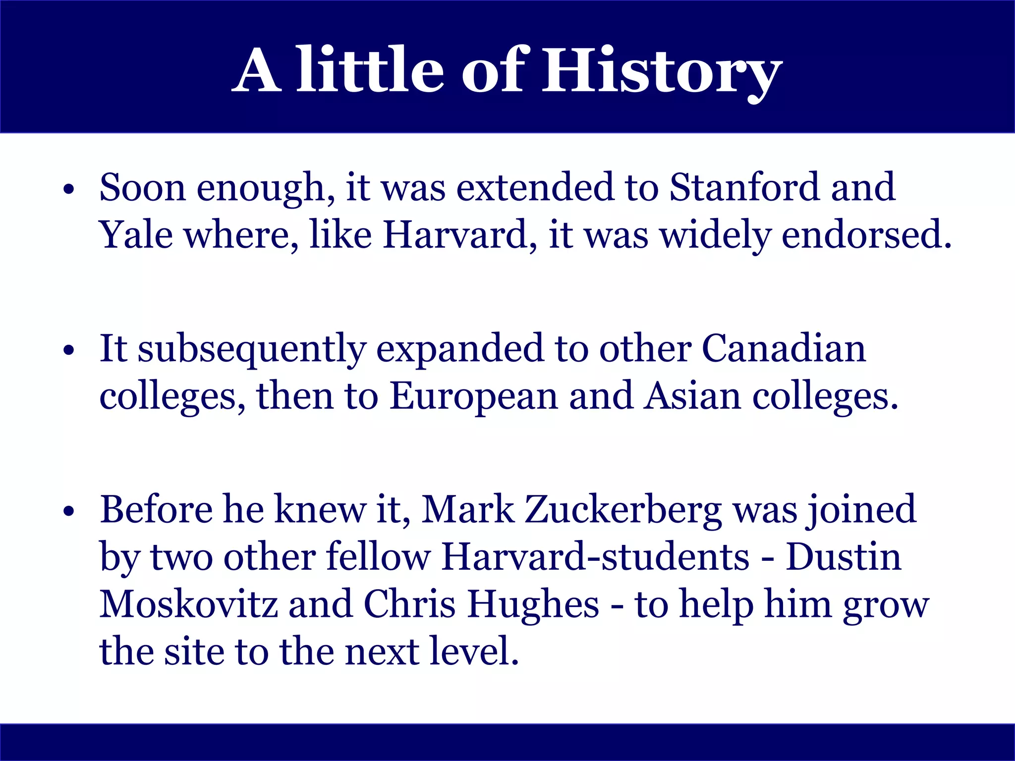 A little of History
• Soon enough, it was extended to Stanford and
  Yale where, like Harvard, it was widely endorsed.

• It subsequently expanded to other Canadian
  colleges, then to European and Asian colleges.

• Before he knew it, Mark Zuckerberg was joined
  by two other fellow Harvard-students - Dustin
  Moskovitz and Chris Hughes - to help him grow
  the site to the next level.
 