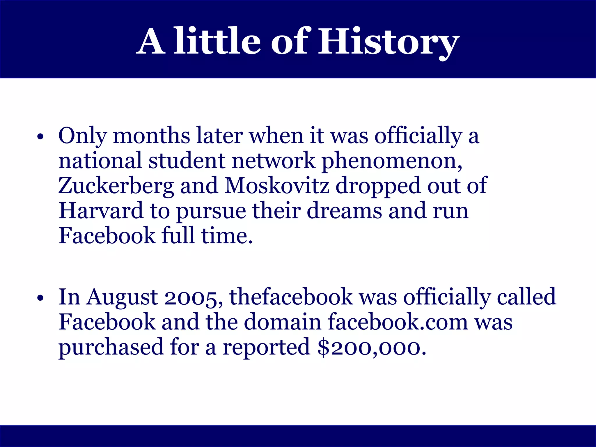 A little of History

• Only months later when it was officially a
  national student network phenomenon,
  Zuckerberg and Moskovitz dropped out of
  Harvard to pursue their dreams and run
  Facebook full time.

• In August 2005, thefacebook was officially called
  Facebook and the domain facebook.com was
  purchased for a reported $200,000.
 