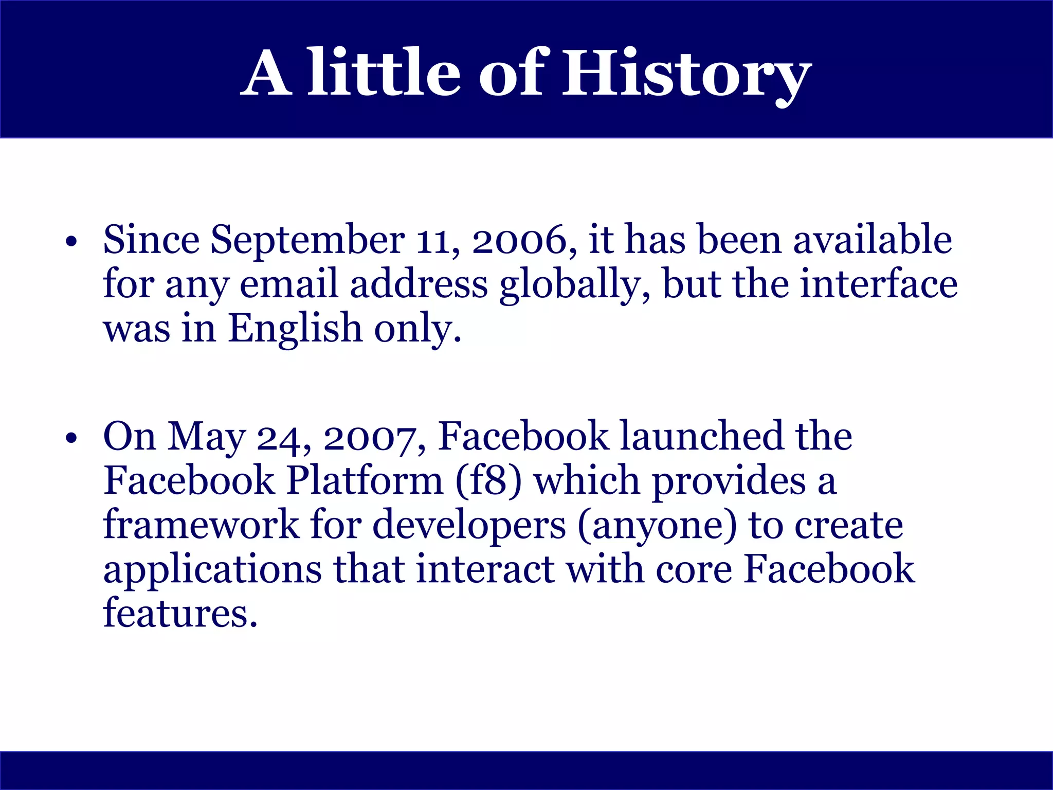 A little of History

• Since September 11, 2006, it has been available
  for any email address globally, but the interface
  was in English only.

• On May 24, 2007, Facebook launched the
  Facebook Platform (f8) which provides a
  framework for developers (anyone) to create
  applications that interact with core Facebook
  features.
 