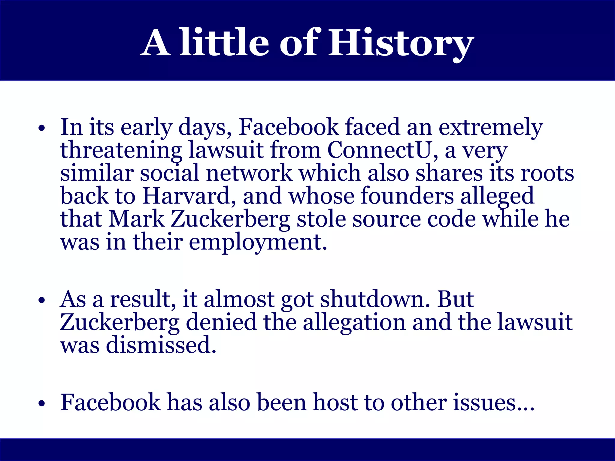 A little of History

• In its early days, Facebook faced an extremely
  threatening lawsuit from ConnectU, a very
  similar social network which also shares its roots
  back to Harvard, and whose founders alleged
  that Mark Zuckerberg stole source code while he
  was in their employment.

• As a result, it almost got shutdown. But
  Zuckerberg denied the allegation and the lawsuit
  was dismissed.

• Facebook has also been host to other issues…
 