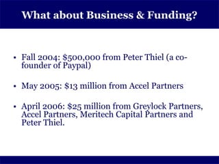 What about Business & Funding?



• Fall 2004: $500,000 from Peter Thiel (a co-
  founder of Paypal)

• May 2005: $13 million from Accel Partners

• April 2006: $25 million from Greylock Partners,
  Accel Partners, Meritech Capital Partners and
  Peter Thiel.
 
