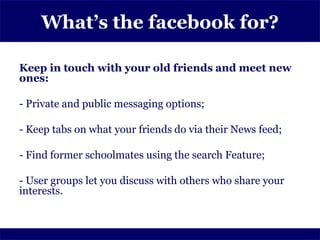 What’s the facebook for?

Keep in touch with your old friends and meet new
ones:

- Private and public messaging options;

- Keep tabs on what your friends do via their News feed;

- Find former schoolmates using the search Feature;

- User groups let you discuss with others who share your
interests.
 