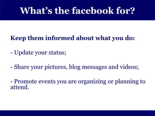 What’s the facebook for?

Keep them informed about what you do:

- Update your status;

- Share your pictures, blog messages and videos;

- Promote events you are organizing or planning to
attend.
 