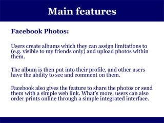 Main features
Facebook Photos:

Users create albums which they can assign limitations to
(e.g. visible to my friends only) and upload photos within
them.

The album is then put into their profile, and other users
have the ability to see and comment on them.

Facebook also gives the feature to share the photos or send
them with a simple web link. What’s more, users can also
order prints online through a simple integrated interface.
 