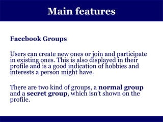 Main features

Facebook Groups

Users can create new ones or join and participate
in existing ones. This is also displayed in their
profile and is a good indication of hobbies and
interests a person might have.

There are two kind of groups, a normal group
and a secret group, which isn’t shown on the
profile.
 