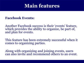 Main features

Facebook Events:

Another Facebook success is their ‘events’ feature,
which provides the ability to organize, be part of,
and plan for events.

This feature has been extremely successful when it
comes to organizing parties.

Along with organizing and joining events, users
can also invite and recommend others to an event.
 