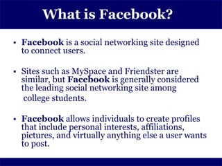 What is Facebook?
• Facebook is a social networking site designed
  to connect users.

• Sites such as MySpace and Friendster are
  similar, but Facebook is generally considered
  the leading social networking site among
   college students.

• Facebook allows individuals to create profiles
  that include personal interests, affiliations,
  pictures, and virtually anything else a user wants
  to post.
 