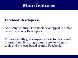 Main features


Facebook Developers:

As of August 2006, Facebook developped the offer
called Facebook Developers.

This essentially gives anyone access to Facebook’s
internals and lets programmers create widgets,
tools and projects based around Facebook.
 