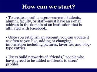 How can we start?
• To create a profile, users—current students,
alumni, faculty, or staff—must have an e-mail
address in the domain of an institution that is
affiliated with Facebook.

• Once you establish an account, you can update it
as often as you like, adding or changing
information including pictures, favorites, and blog-
type entries.

• Users build networks of “friends,” people who
have agreed to be added as friends to users’
profiles.
 