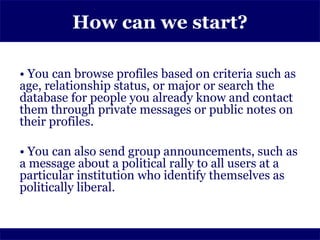 How can we start?

• You can browse profiles based on criteria such as
age, relationship status, or major or search the
database for people you already know and contact
them through private messages or public notes on
their profiles.

• You can also send group announcements, such as
a message about a political rally to all users at a
particular institution who identify themselves as
politically liberal.
 