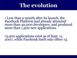 The evolution

• Less than a month after its launch, the
Facebook Platform had already attracted
more than 40,000 developers, and produced
more than 1,500 new applications.

•3,900 applications exist as of Sept. 11,
2007, while Facebook itself only offers 13.
 