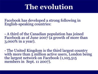 The evolution
Facebook has developed a strong following in
English-speaking countries:

- A third of the Canadian population has joined
Facebook as of June 2007 (a growth of more than
3,000% in a year).

- The United Kingdom is the third largest country
with more than 5 million active users, London being
the largest network on Facebook (1,105,515
members in Sept. 11 2007).
 