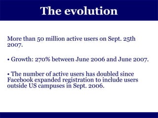 The evolution

More than 50 million active users on Sept. 25th
2007.

• Growth: 270% between June 2006 and June 2007.

• The number of active users has doubled since
Facebook expanded registration to include users
outside US campuses in Sept. 2006.
 