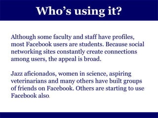 Who’s using it?

Although some faculty and staff have profiles,
most Facebook users are students. Because social
networking sites constantly create connections
among users, the appeal is broad.

Jazz aficionados, women in science, aspiring
veterinarians and many others have built groups
of friends on Facebook. Others are starting to use
Facebook also.
 