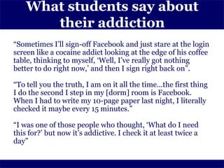 What students say about
       their addiction
“Sometimes I’ll sign-off Facebook and just stare at the login
screen like a cocaine addict looking at the edge of his coffee
table, thinking to myself, ‘Well, I’ve really got nothing
better to do right now,’ and then I sign right back on”.

“To tell you the truth, I am on it all the time…the first thing
I do the second I step in my [dorm] room is Facebook.
When I had to write my 10-page paper last night, I literally
checked it maybe every 15 minutes.”

“I was one of those people who thought, ‘What do I need
this for?’ but now it’s addictive. I check it at least twice a
day”
 