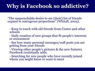 Why is Facebook so addictive?

“The unquenchable desire to see [their] list of friends
expand to outrageous proportions” (Whitall, 2005).

 - Keep in touch with old friends from Centre and other
 schools
 - Daily creation of new groups that fit people’s interests
 or amusement
 - See how many personal messages/wall posts you are
 getting from your friends
 - Viewing other people’s pictures & the new features
 Facebook continually adds.
 - Searching for new people who have recently joined
 whom you might know or want to meet
 
