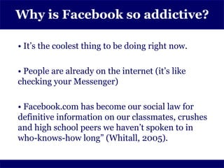 Why is Facebook so addictive?

• It’s the coolest thing to be doing right now.

• People are already on the internet (it’s like
checking your Messenger)

• Facebook.com has become our social law for
definitive information on our classmates, crushes
and high school peers we haven’t spoken to in
who-knows-how long” (Whitall, 2005).
 