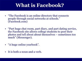 What is Facebook?
• “The Facebook is an online directory that connects
  people through social networks at schools.”
  (Facebook.com)

• “Part huge chat room, part diary, and part dating service,
  the Facebook site allows college students to post their
  photos and tell about about themselves – sometimes too
  much” (Messenger).

• “A huge online yearbook”.

• It is both a noun and a verb.
 