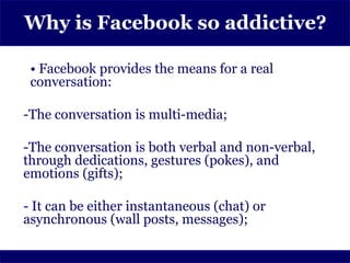 Why is Facebook so addictive?

 • Facebook provides the means for a real
 conversation:

-The conversation is multi-media;

-The conversation is both verbal and non-verbal,
through dedications, gestures (pokes), and
emotions (gifts);

- It can be either instantaneous (chat) or
asynchronous (wall posts, messages);
 