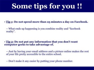 Some tips for you !!

• Tip 1: Do not spend more than 25 minutes a day on Facebook.

 – What ends up happening is you combine reality and “facebook
 reality”.


• Tip 2: Do not put any information that you don’t want
computer geeks to take advantage of.

 – Just by having your email address and a picture online makes the rest
 of your life pretty accessible to the entire school.

 – Don’t make it any easier by putting your phone number.
 