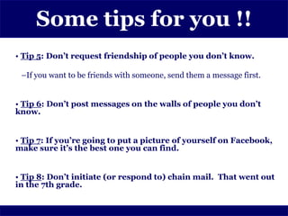 Some tips for you !!
• Tip 5: Don’t request friendship of people you don’t know.

 –If you want to be friends with someone, send them a message first.


• Tip 6: Don’t post messages on the walls of people you don’t
know.


• Tip 7: If you’re going to put a picture of yourself on Facebook,
make sure it’s the best one you can find.


• Tip 8: Don’t initiate (or respond to) chain mail. That went out
in the 7th grade.
 