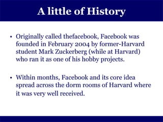 A little of History

• Originally called thefacebook, Facebook was
  founded in February 2004 by former-Harvard
  student Mark Zuckerberg (while at Harvard)
  who ran it as one of his hobby projects.

• Within months, Facebook and its core idea
  spread across the dorm rooms of Harvard where
  it was very well received.
 