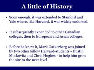 A little of History
• Soon enough, it was extended to Stanford and
  Yale where, like Harvard, it was widely endorsed.

• It subsequently expanded to other Canadian
  colleges, then to European and Asian colleges.

• Before he knew it, Mark Zuckerberg was joined
  by two other fellow Harvard-students - Dustin
  Moskovitz and Chris Hughes - to help him grow
  the site to the next level.
 