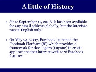 A little of History

• Since September 11, 2006, it has been available
  for any email address globally, but the interface
  was in English only.

• On May 24, 2007, Facebook launched the
  Facebook Platform (f8) which provides a
  framework for developers (anyone) to create
  applications that interact with core Facebook
  features.
 