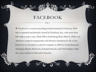 FACEBOOK

 Facebook is a social networking website launched in February 2004
that is operated and privately owned by Facebook, Inc., with more than
845 million active users. Mark Elliot Zuckerberg( Born May14, 1984) is an
American computer programmer and Internet entrepreneur. He is best
known for co-founded as a private company in 2004 by Zuckerberg and
classmates Dustin Moskovitz, Eduardo Saverin, and Chris Hughes while
they were students at Harvard University.
 