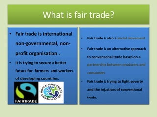 What is fair trade? 
• Fair trade is international 
non-governmental, non-profit 
organisation . 
• It is trying to secure a better 
future for farmers and workers 
of developing countries. 
• Fair trade is also a social movement 
• Fair trade is an alternative approach 
to conventional trade based on a 
partnership between producers and 
consumers 
• Fair trade is trying to fight poverty 
and the injustices of conventional 
trade. 
 