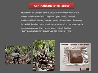 Fair trade and child labour 
Hundrends of children work in cocoa Plantations in West Africa 
under terrible conditions. They don’t go to school, they are 
undernourished, abused, tortured. Many of them were taken away 
from their families by force and they are treated as real slaves by the 
plantation owners. They cannot return to their families 
THEY HAVE NEVER TASTED CHOCOLATE IN THEIR LIVES. 
 
