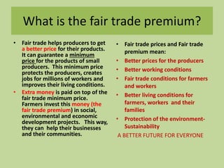 What is the fair trade premium? 
• Fair trade helps producers to get 
a better price for their products. 
It can guarantee a minimum 
price for the products of small 
producers. This minimum price 
protects the producers, creates 
jobs for millions of workers and 
improves their living conditions. 
• Extra money is paid on top of the 
fair trade minimum price. 
Farmers invest this money (the 
fair trade premium) in social, 
environmental and economic 
development projects. This way, 
they can help their businesses 
and their communities. 
• Fair trade prices and Fair trade 
premium mean: 
• Better prices for the producers 
• Better working conditions 
• Fair trade conditions for farmers 
and workers 
• Better living conditions for 
farmers, workers and their 
families 
• Protection of the environment- 
Sustainability 
A BETTER FUTURE FOR EVERYONE 
