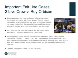 Important Fair Use Cases:
2 Live Crew v. Roy Orbison
 1980s rap group 2 Live Crew produced a vulgar version of the
Roy Orbison rock classic “Oh, Pretty Woman.” The rap version
included the song’s musical hook and some of the lyrics. They did
not get permission from the copyright holder, Acuff-Rose Music,
who sued. The case went to the United States Supreme Court.
 The Court held that the 2 Live Crew version was a parody and
was therefore protected under the fair use doctrine.
 Regarding Factor 3 – the amount & substantiality of the work used – in the case of a
parody, the Court said, “…even if 2 Live Crew's copying of the original's first line of lyrics
and characteristic opening bass riff may be said to go to the original's 'heart,' that heart is
what most readily conjures up the song for parody, and it is the heart at which parody
takes aim.”
 Campbell v. Acuff-Rose Music, 510 U.S. 569 (1994)
 
