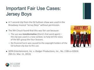Important Fair Use Cases:
Jersey Boys
 A 7-second clip from the Ed Sullivan show was used in the
Broadway musical “Jersey Boys” without permission.
 The 9th Circuit found that this was fair use because:
 The use was transformative (there’s that word again) –
the clip was used in a new context, to help tell the story
of the 60’s group the Four Seasons.
 No financial harm was caused to the copyright holders of the
Ed Sullivan clip due to this use.
 SOFA Entertainment, Inc. v. Dodger Productions, Inc., No. 2:08-cv-02616
(9th Cir. Mar. 11, 2013)
 