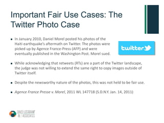Important Fair Use Cases: The
Twitter Photo Case
 In January 2010, Daniel Morel posted his photos of the
Haiti earthquake’s aftermath on Twitter. The photos were
picked up by Agence France-Press (AFP) and were
eventually published in the Washington Post. Morel sued.
 While acknowledging that retweets (RTs) are a part of the Twitter landscape,
the judge was not willing to extend the same right to copy images outside of
Twitter itself.
 Despite the newsworthy nature of the photos, this was not held to be fair use.
 Agence France Presse v. Morel, 2011 WL 147718 (S.D.N.Y. Jan. 14, 2011)
 